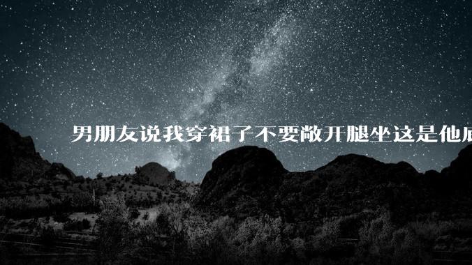 男朋友说我穿裙子不要敞开腿坐这是他底线，我该怎么办？
