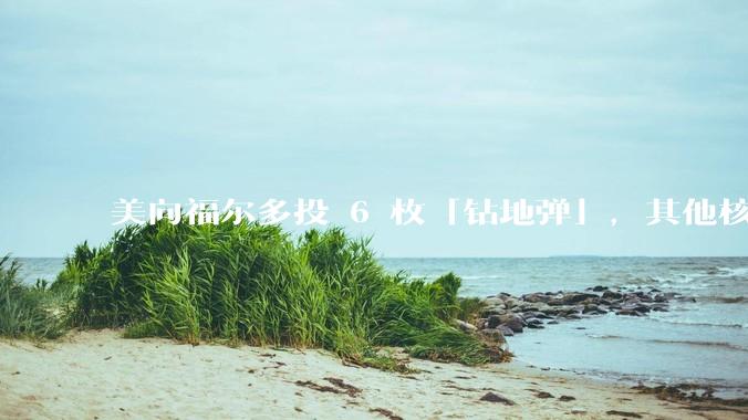 美向福尔多投 6 枚「钻地弹」，其他核设施发射了 30 枚「战斧」导弹，威力如何？伊核设施受损有多大？