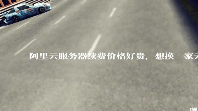 阿里云服务器续费价格好贵，想换一家云服务厂商，该怎么选择？
