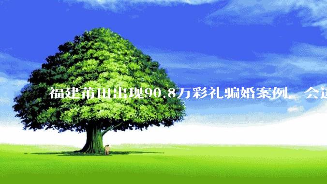 福建莆田出现90.8万彩礼骗婚案例，会进一步降低结婚率吗?